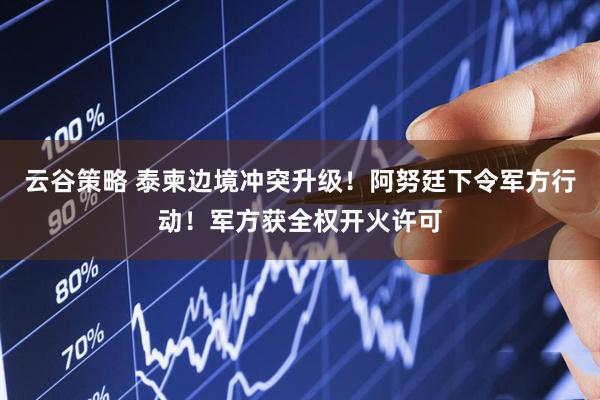 云谷策略 泰柬边境冲突升级！阿努廷下令军方行动！军方获全权开火许可