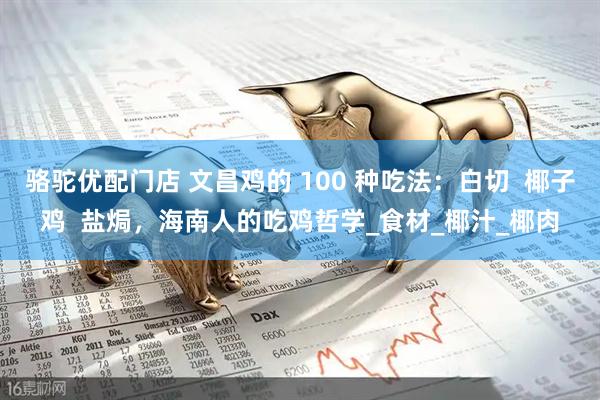 骆驼优配门店 文昌鸡的 100 种吃法：白切  椰子鸡  盐焗，海南人的吃鸡哲学_食材_椰汁_椰肉