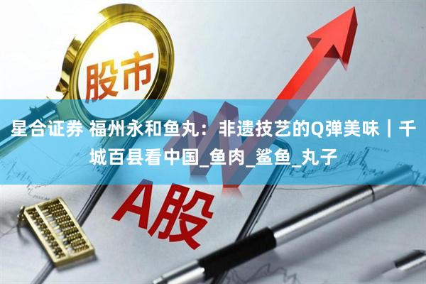 星合证券 福州永和鱼丸：非遗技艺的Q弹美味｜千城百县看中国_鱼肉_鲨鱼_丸子