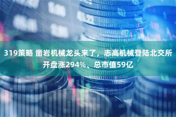 319策略 凿岩机械龙头来了，志高机械登陆北交所开盘涨294%、总市值59亿