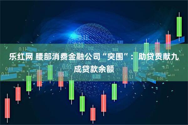 乐红网 腰部消费金融公司“突围”：助贷贡献九成贷款余额