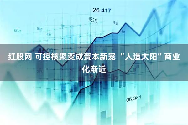 红股网 可控核聚变成资本新宠 “人造太阳”商业化渐近