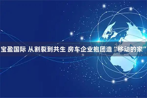 宝盈国际 从割裂到共生 房车企业抱团造“移动的家”