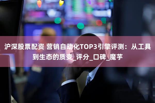 沪深股票配资 营销自动化TOP3引擎评测：从工具到生态的质变_评分_口碑_魔芋