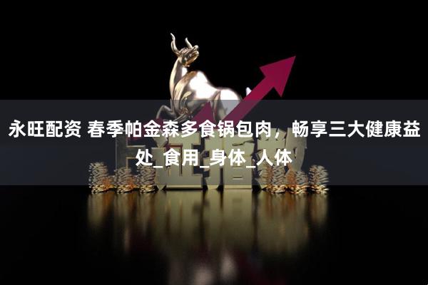 永旺配资 春季帕金森多食锅包肉，畅享三大健康益处_食用_身体_人体