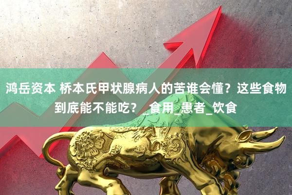 鸿岳资本 桥本氏甲状腺病人的苦谁会懂？这些食物到底能不能吃？_食用_患者_饮食