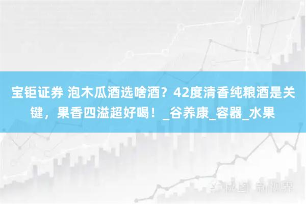 宝钜证券 泡木瓜酒选啥酒？42度清香纯粮酒是关键，果香四溢超好喝！_谷养康_容器_水果