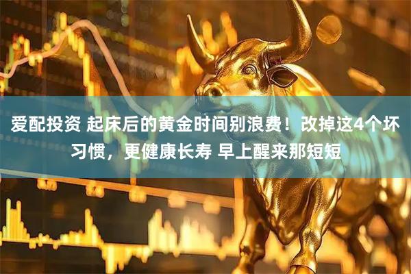 爱配投资 起床后的黄金时间别浪费！改掉这4个坏习惯，更健康长寿 早上醒来那短短