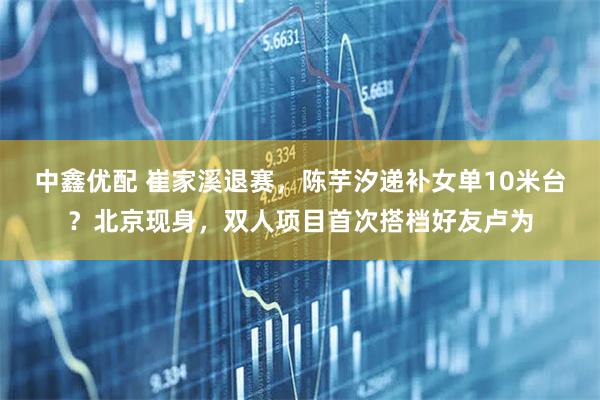 中鑫优配 崔家溪退赛，陈芋汐递补女单10米台？北京现身，双人项目首次搭档好友卢为