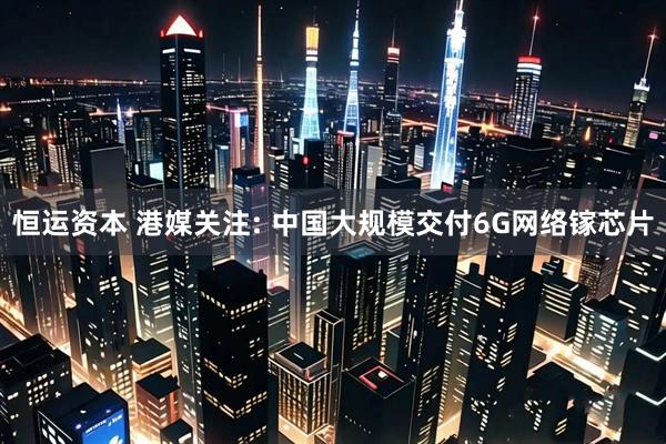 恒运资本 港媒关注: 中国大规模交付6G网络镓芯片