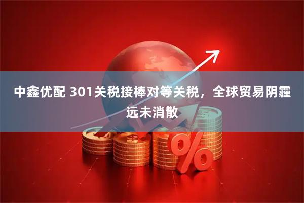 中鑫优配 301关税接棒对等关税，全球贸易阴霾远未消散