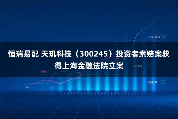 恒瑞易配 天玑科技（300245）投资者索赔案获得上海金融法院立案